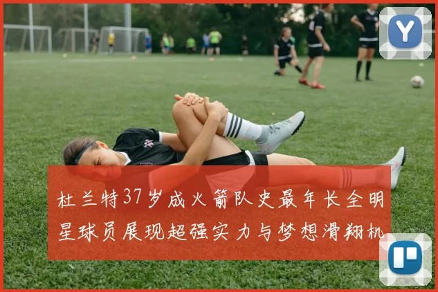 杜兰特37岁成火箭队史最年长全明星球员展现超强实力与梦想滑翔机般飞翔