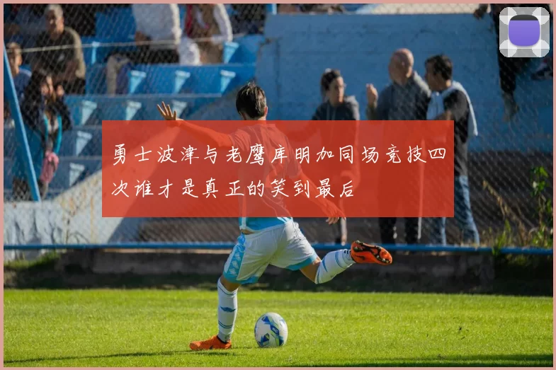 勇士波津与老鹰库明加同场竞技四次谁才是真正的笑到最后