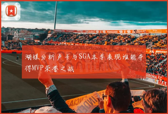 湖媒分析卢卡与SGA本季表现谁能夺得MVP荣誉之战