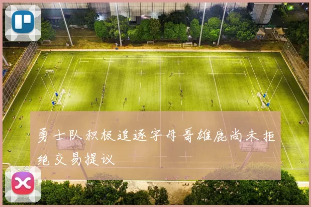 勇士队积极追逐字母哥雄鹿尚未拒绝交易提议