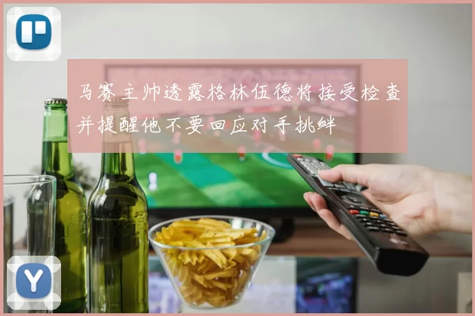 马赛主帅透露格林伍德将接受检查并提醒他不要回应对手挑衅
