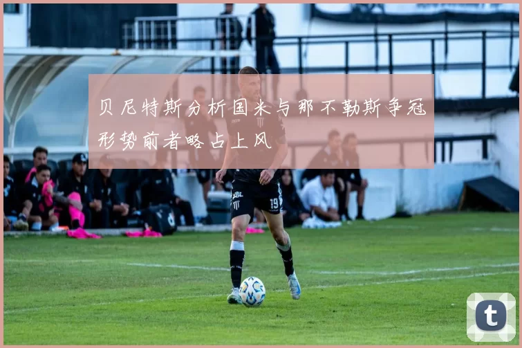 贝尼特斯分析国米与那不勒斯争冠形势前者略占上风