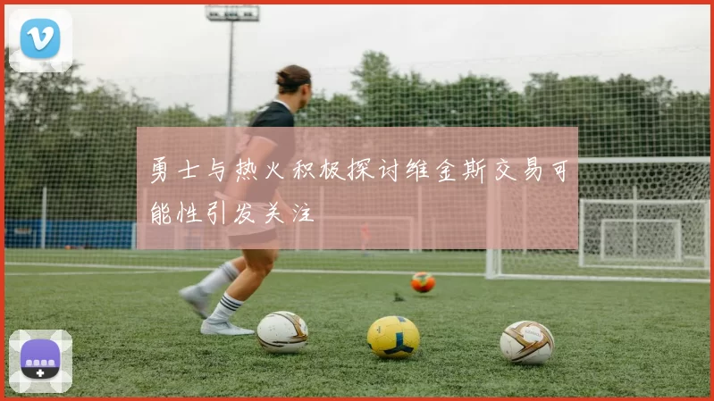 勇士与热火积极探讨维金斯交易可能性引发关注