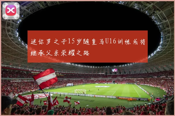 迷你罗之子15岁随皇马U16训练或将继承父亲荣耀之路