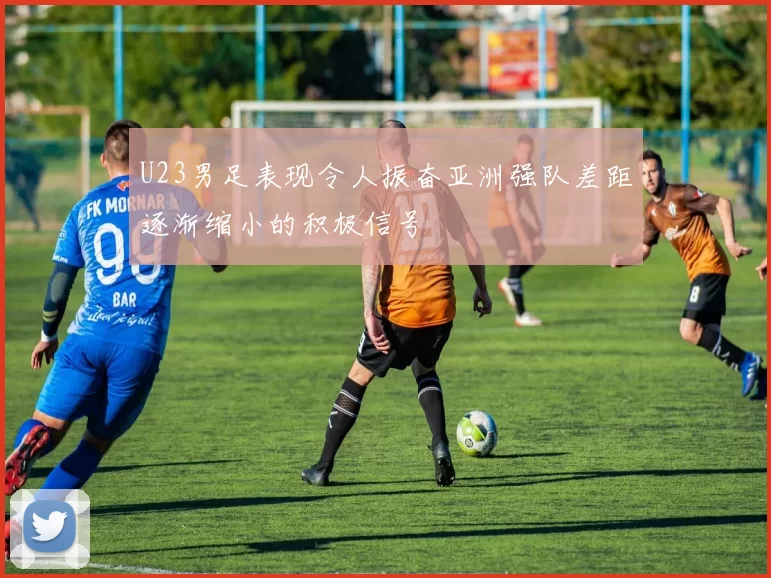 U23男足表现令人振奋亚洲强队差距逐渐缩小的积极信号