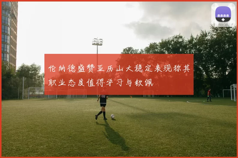 伦纳德盛赞亚历山大稳定表现称其职业态度值得学习与钦佩