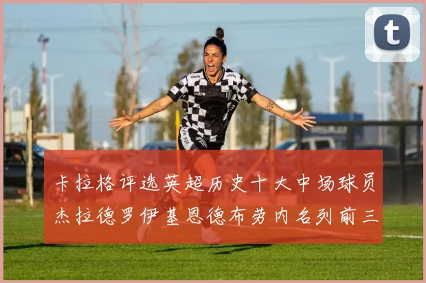 卡拉格评选英超历史十大中场球员杰拉德罗伊基恩德布劳内名列前三