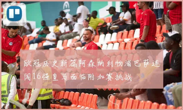 欧冠历史新篇阿森纳利物浦巴萨连闯16强皇马面临附加赛挑战