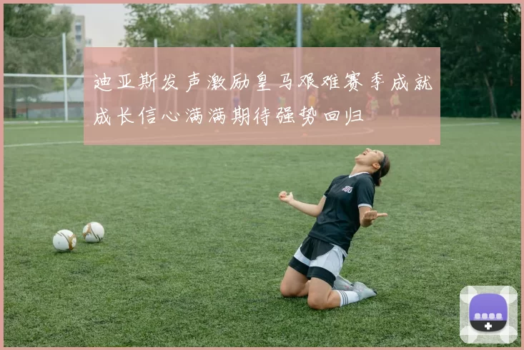 迪亚斯发声激励皇马艰难赛季成就成长信心满满期待强势回归