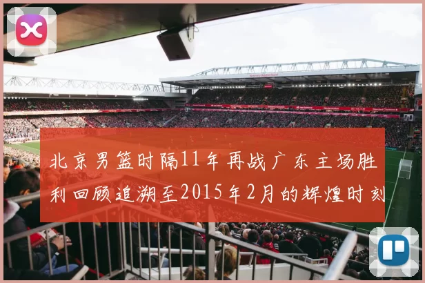 北京男篮时隔11年再战广东主场胜利回顾追溯至2015年2月的辉煌时刻